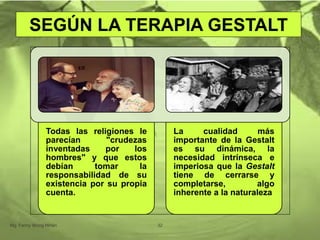 Todas las religiones le
parecían "crudezas
inventadas por los
hombres" y que estos
debían tomar la
responsabilidad de su
existencia por su propia
cuenta.
La cualidad más
importante de la Gestalt
es su dinámica, la
necesidad intrínseca e
imperiosa que la Gestalt
tiene de cerrarse y
completarse, algo
inherente a la naturaleza
Mg. Fanny Wong Miñán 32
SEGÚN LA TERAPIA GESTALT
 