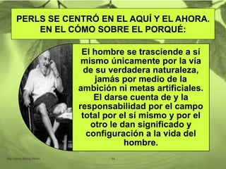PERLS SE CENTRÓ EN EL AQUÍ Y EL AHORA.
EN EL CÓMO SOBRE EL PORQUÉ:
Mg. Fanny Wong Miñán 34
El hombre se trasciende a sí
mismo únicamente por la vía
de su verdadera naturaleza,
jamás por medio de la
ambición ni metas artificiales.
El darse cuenta de y la
responsabilidad por el campo
total por el sí mismo y por el
otro le dan significado y
configuración a la vida del
hombre.
 