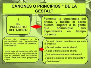 CÁNONES O PRINCIPIOS " DE LA
GESTALT
1
EL
PRECEPTO
DEL AHORA:
Fomenta la conciencia del
ahora, y facilita el darse
cuenta, sugiere a la gente
que comunique sus
experiencias en tiempo
presente.
Forma de reintegrar a la
personalidad las experiencias
pasadas es traerlas al presente,
actualizarlas.
Hacer que el sujeto se sitúe allí
en fantasía y que haga de cuenta
que lo pasado está ocurriendo
ahora. Para ello hace preguntas
como:
¿De qué tienes conciencia en este
momento?
¿De qué te das cuenta ahora?
¿A qué le tienes miedo ahora?
¿Qué estás evitando actualmente?
¿Cómo te sientes en este momento?
¿Qué deseas?
Mg. Fanny Wong Miñán 35
 