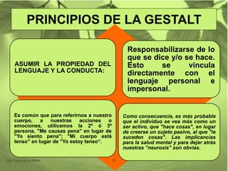PRINCIPIOS DE LA GESTALT
ASUMIR LA PROPIEDAD DEL
LENGUAJE Y LA CONDUCTA:
Responsabilizarse de lo
que se dice y/o se hace.
Esto se vincula
directamente con el
lenguaje personal e
impersonal.
Es común que para referirnos a nuestro
cuerpo, a nuestras acciones o
emociones, utilicemos la 2º ó 3º
persona. "Me causas pena" en lugar de
"Yo siento pena"; "Mi cuerpo está
tenso" en lugar de "Yo estoy tenso“.
Como consecuencia, es más probable
que el individuo se vea más como un
ser activo, que "hace cosas", en lugar
de creerse un sujeto pasivo, al que "le
suceden cosas". Las implicancias
para la salud mental y para dejar atrás
nuestras "neurosis" son obvias.
Mg. Fanny Wong Miñán 37
 