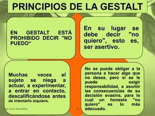 EN GESTALT ESTÁ
PROHIBIDO DECIR "NO
PUEDO“
En su lugar se
debe decir "no
quiero", esto es,
ser asertivo.
Muchas veces el
sujeto se niega a
actuar, a experimentar,
a entrar en contacto,
descalificándose antes
de intentarlo siquiera.
No se puede obligar a la
persona a hacer algo que
no desea, pero sí se le
puede exigir
responsabilidad, a asumir
las consecuencias de su
decisión evasiva, para lo
cual un honesto "no
quiero" es lo más
adecuado.Mg. Fanny Wong Miñán 38
PRINCIPIOS DE LA GESTALT
 