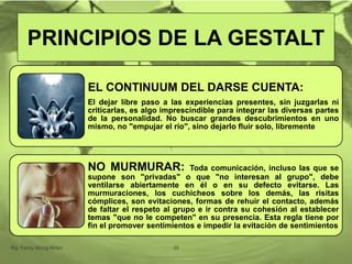 EL CONTINUUM DEL DARSE CUENTA:
El dejar libre paso a las experiencias presentes, sin juzgarlas ni
criticarlas, es algo imprescindible para integrar las diversas partes
de la personalidad. No buscar grandes descubrimientos en uno
mismo, no "empujar el río", sino dejarlo fluir solo, libremente
NO MURMURAR: Toda comunicación, incluso las que se
supone son "privadas" o que "no interesan al grupo", debe
ventilarse abiertamente en él o en su defecto evitarse. Las
murmuraciones, los cuchicheos sobre los demás, las risitas
cómplices, son evitaciones, formas de rehuir el contacto, además
de faltar el respeto al grupo e ir contra su cohesión al establecer
temas "que no le competen" en su presencia. Esta regla tiene por
fin el promover sentimientos e impedir la evitación de sentimientos
Mg. Fanny Wong Miñán 39
PRINCIPIOS DE LA GESTALT
 