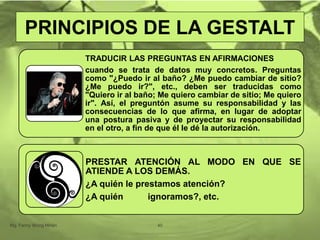 TRADUCIR LAS PREGUNTAS EN AFIRMACIONES
cuando se trata de datos muy concretos. Preguntas
como "¿Puedo ir al baño? ¿Me puedo cambiar de sitio?
¿Me puedo ir?", etc., deben ser traducidas como
"Quiero ir al baño; Me quiero cambiar de sitio; Me quiero
ir". Así, el preguntón asume su responsabilidad y las
consecuencias de lo que afirma, en lugar de adoptar
una postura pasiva y de proyectar su responsabilidad
en el otro, a fin de que él le dé la autorización.
PRESTAR ATENCIÓN AL MODO EN QUE SE
ATIENDE A LOS DEMÁS.
¿A quién le prestamos atención?
¿A quién ignoramos?, etc.
Mg. Fanny Wong Miñán 40
PRINCIPIOS DE LA GESTALT
 