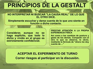 PRINCIPIOS DE LA GESTALT
NO INTERPRETAR NI BUSCAR "LA CAUSA REAL" DE LO QUE
EL OTRO DICE.
Simplemente escuchar y darse cuenta de lo que uno siente en
función a dicho contacto.
PRESTAR ATENCIÓN A LA PROPIA
EXPERIENCIA FÍSICA
Así como a los cambios de postura y
gesto de los demás. Compartir con el
otro lo que se observa, lo obvio,
mediante la fórmula de "ahora me doy
cuenta de ..."
ACEPTAR EL EXPERIMENTO DE TURNO
Correr riesgos al participar en la discusión.
Considerar, aunque no se
haga explícito, que todo lo
dicho y vivido en el grupo es
estrictamente confidencial.
Mg. Fanny Wong Miñán 41
 