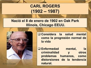 CARL ROGERS
(1902 – 1987)
Nació el 8 de enero de 1902 en Oak Park
Illinois, Chicago EEUU.
 Considera la salud mental
como la progresión normal de
la vida
 Enfermedad mental, la
criminalidad y otros
problemas humanos, como
distorsiones de la tendencia
natural.Mg. Fanny Wong Miñán 47
 