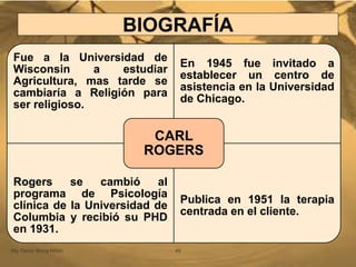 BIOGRAFÍA
Mg. Fanny Wong Miñán 48
Fue a la Universidad de
Wisconsin a estudiar
Agricultura, mas tarde se
cambiaría a Religión para
ser religioso.
En 1945 fue invitado a
establecer un centro de
asistencia en la Universidad
de Chicago.
Rogers se cambió al
programa de Psicología
clínica de la Universidad de
Columbia y recibió su PHD
en 1931.
Publica en 1951 la terapia
centrada en el cliente.
CARL
ROGERS
 