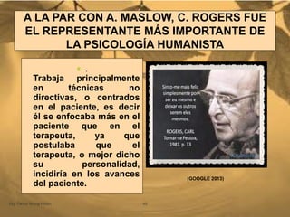 A LA PAR CON A. MASLOW, C. ROGERS FUE
EL REPRESENTANTE MÁS IMPORTANTE DE
LA PSICOLOGÍA HUMANISTA
Mg. Fanny Wong Miñán 49
 .
Trabaja principalmente
en técnicas no
directivas, o centrados
en el paciente, es decir
él se enfocaba más en el
paciente que en el
terapeuta, ya que
postulaba que el
terapeuta, o mejor dicho
su personalidad,
incidiría en los avances
del paciente.
(GOOGLE 2013)
 