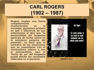 CARL ROGERS
(1902 – 1987)
Mg. Fanny Wong Miñán 50
 Rogers emplea una forma
completamente
revolucionaria en la
sicología, pensemos primero
en que a diferencia de sus
antecesores él dice que “la
personalidad del terapeuta
participa de forma activa en
el acontecer psíquico del
paciente”, es decir que, al
contrario de las situaciones
que se presentaran con el
conductismo clásico o con
el psicoanálisis, aquí la
„forma de ser‟ del terapeuta
puede afectar los resultados
obtenidos en el paciente. (GOOGLE 2013)
 