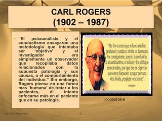 CARL ROGERS
(1902 – 1987)
Mg. Fanny Wong Miñán 51
 “El psicoanálisis y el
conductismo ensayaron una
metodología que intentaba
ser „objetiva‟ y el
investigador era
simplemente un observador
que recopilaba datos
relacionados con la
supuesta patología y sus
causas, o el comportamiento
del individuo.” Sin embargo,
Rogers piensa en una forma
mas „humana‟ de tratar a los
pacientes, él intenta
enfocarse más en el paciente
que en su patología. (GOOGLE 2013)
 
