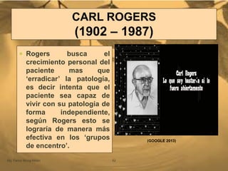 CARL ROGERS
(1902 – 1987)
Mg. Fanny Wong Miñán 52
 Rogers busca el
crecimiento personal del
paciente mas que
„erradicar‟ la patología,
es decir intenta que el
paciente sea capaz de
vivir con su patología de
forma independiente,
según Rogers esto se
lograría de manera más
efectiva en los „grupos
de encentro‟.
(GOOGLE 2013)
 