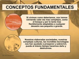Si vivimos como deberíamos, nos iremos
volviendo cada vez mas complejos, como
el bosque y por lo tanto mas
flexiblemente adaptables a cualquier
desastre sea pequeño o grande.
Nuestras elaboradas sociedades, nuestras
complejas culturas, las increíbles tecnologías
nos han ayudado a prosperar y sobrevivir,
puede al mismo tiempo hacernos daño y
destruirnos.
Mg. Fanny Wong Miñán 57
CONCEPTOS FUNDAMENTALES
 