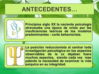 Principios siglo XX la naciente psicología
atravesaba una época de crisis por las
insuficiencias teóricas de los modelos
predominantes - corte behaviorista.
La posición reduccionista al centrar toda
investigación psicológica en los aspectos
observables de la cx dejaban fuera
muchos aspectos, siendo cada vez mas
patente la necesidad de examinar la vida
psíquica en su integridad.
ANTECEDENTES…
Mg. Fanny Wong Miñán 6
 