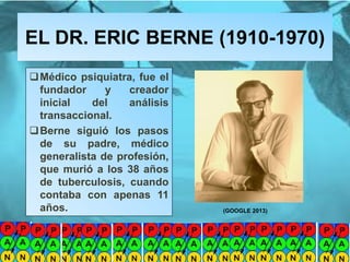 EL DR. ERIC BERNE (1910-1970)
Mg. Fanny Wong Miñán 62
Médico psiquiatra, fue el
fundador y creador
inicial del análisis
transaccional.
Berne siguió los pasos
de su padre, médico
generalista de profesión,
que murió a los 38 años
de tuberculosis, cuando
contaba con apenas 11
años. (GOOGLE 2013)
 