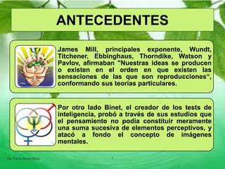 James Mill, principales exponente, Wundt,
Titchener, Ebbinghaus, Thorndike, Watson y
Pavlov, afirmaban "Nuestras ideas se producen
o existen en el orden en que existen las
sensaciones de las que son reproducciones“,
conformando sus teorías particulares.
Por otro lado Binet, el creador de los tests de
inteligencia, probó a través de sus estudios que
el pensamiento no podía constituir meramente
una suma sucesiva de elementos perceptivos, y
atacó a fondo el concepto de imágenes
mentales.
Mg. Fanny Wong Miñán 7
ANTECEDENTES
 