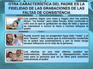 Mg. Fanny Wong Miñán 70
OTRA CARACTERÍSTICA DEL PADRE ES LA
FIDELIDAD DE LAS GRABACIONES DE LAS
FALTAS DE CONSISTENCIA
Los padres digan una cosa y hagan otra los padres
dicen: “no fumes” pero ellos fuman. Esto confunde al
niño con lo que la grabación se deja de lado y apenas
se reproduce o nunca lo hace o incluso bloquea al
padre.
Puede ocurrir que un progenitor haya sido “malo” y el
otro “bueno”, esto causa que la información contenida
en el padre sea contradictoria y por lo tanto tenga
escasa influencia en la vida de la persona.
Los efectos, en una vida ulterior, pueden ser
ambivalencia, discordancia y desesperación…todo
esto para la persona que no es libre para examinar
críticamente al padre
 