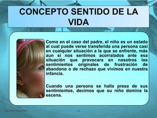 Como en el caso del padre, el niño es un estado
al cual puede verse transferida una persona casi
en cualquier situación a la que se enfrente, más
aun si nos sentimos acorralados ante esa
situación que provocara en nosotros los
sentimientos originales de frustración de
abandono o de rechazo que vivimos en nuestra
infancia.
Cuando una persona se halla presa de sus
sentimientos, decimos que su niño domina la
escena.
Mg. Fanny Wong Miñán 74
CONCEPTO SENTIDO DE LA
VIDA
 