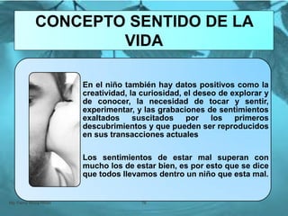 En el niño también hay datos positivos como la
creatividad, la curiosidad, el deseo de explorar y
de conocer, la necesidad de tocar y sentir,
experimentar, y las grabaciones de sentimientos
exaltados suscitados por los primeros
descubrimientos y que pueden ser reproducidos
en sus transacciones actuales
Los sentimientos de estar mal superan con
mucho los de estar bien, es por esto que se dice
que todos llevamos dentro un niño que esta mal.
Mg. Fanny Wong Miñán 76
CONCEPTO SENTIDO DE LA
VIDA
 