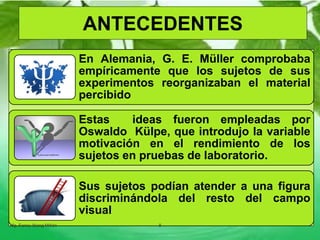 En Alemania, G. E. Müller comprobaba
empíricamente que los sujetos de sus
experimentos reorganizaban el material
percibido
Estas ideas fueron empleadas por
Oswaldo Külpe, que introdujo la variable
motivación en el rendimiento de los
sujetos en pruebas de laboratorio.
Sus sujetos podían atender a una figura
discriminándola del resto del campo
visual
Mg. Fanny Wong Miñán 8
ANTECEDENTES
 