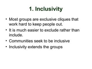 1. Inclusivity
• Most groups are exclusive cliques that
work hard to keep people out.
• It is much easier to exclude rather than
include.
• Communities seek to be inclusive
• Inclusivity extends the groups
 