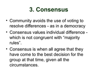 3. Consensus
• Community avoids the use of voting to
resolve differences - as in a democracy
• Consensus values individual difference -
which is not congruent with “majority
rules”.
• Consensus is when all agree that they
have come to the best decision for the
group at that time, given all the
circumstances.
 