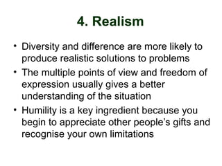 4. Realism
• Diversity and difference are more likely to
produce realistic solutions to problems
• The multiple points of view and freedom of
expression usually gives a better
understanding of the situation
• Humility is a key ingredient because you
begin to appreciate other people’s gifts and
recognise your own limitations
 