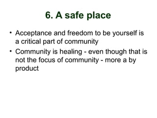 6. A safe place
• Acceptance and freedom to be yourself is
a critical part of community
• Community is healing - even though that is
not the focus of community - more a by
product
 
