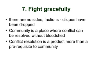 7. Fight gracefully
• there are no sides, factions - cliques have
been dropped
• Community is a place where conflict can
be resolved without bloodshed
• Conflict resolution is a product more than a
pre-requisite to community
 