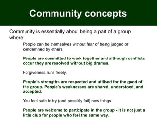 Community concepts
Community is essentially about being a part of a group
where:
People can be themselves without fear of being judged or
condemned by others
People are committed to work together and although conflicts
occur they are resolved without big dramas.
Forgiveness runs freely.
People’s strengths are respected and utilised for the good of
the group. People’s weaknesses are shared, understood, and
accepted.
You feel safe to try (and possibly fail) new things.
People are welcome to participate in the group - it is not just a
little club for people who feel the same way.
 