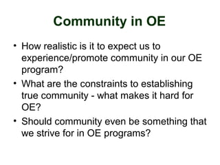 Community in OE
• How realistic is it to expect us to
experience/promote community in our OE
program?
• What are the constraints to establishing
true community - what makes it hard for
OE?
• Should community even be something that
we strive for in OE programs?
 