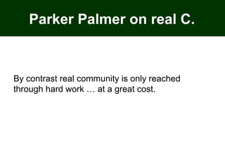 Parker Palmer on real C.
By contrast real community is only reached
through hard work … at a great cost.
 