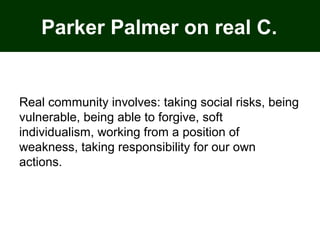Parker Palmer on real C.
Real community involves: taking social risks, being
vulnerable, being able to forgive, soft
individualism, working from a position of
weakness, taking responsibility for our own
actions.
 