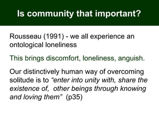 Is community that important?
Rousseau (1991) - we all experience an
ontological loneliness
This brings discomfort, loneliness, anguish.
Our distinctively human way of overcoming
solitude is to “enter into unity with, share the
existence of, other beings through knowing
and loving them” (p35)
 