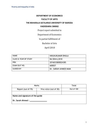 Poverty and inequality in India
1
DEPARTMENT OF ECONOMICS
FACULTY OF ARTS
THE MAHARAJA SAYAJIRAO UNIVERSITY OF BARODA
VADODARA 390002
Project report submitted to
Department of Economics
In partial fulfillment of
Bachelor of Arts
April 2018
NAME NIKUNJKUMAR DHULA
CLASS & YEAR OF STUDY BA SEM 6,2018
PRN 2016033800024385
EXAM SEAT NO. 600027
GUIDED BY Dr. SARAH AHMED MAM
Marks Total
Report (out of 70) Viva voice (out of 30) Out of 100
Name and signature of the guide
Dr. Sarah Ahmed : _______________
 