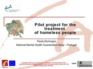 Pilot project for the
                          treatment
                     of homeless people

                 Paula Domingos
National Mental Health Coordination Body – Portugal




     European Research Conference, Budapest, 17th September 2010
  UNDERSTANDING HOMELESSNESS AND HOUSING EXCLUSION IN THE
                                                                   ENHR
                     NEW EUROPEAN CONTEXT
 