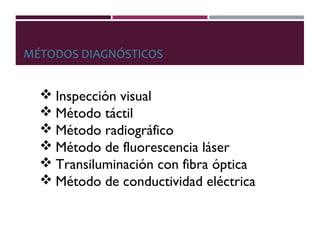 MÉTODOS DIAGNÓSTICOS
 Inspección visual
 Método táctil
 Método radiográfico
 Método de fluorescencia láser
 Transiluminación con fibra óptica
 Método de conductividad eléctrica
 