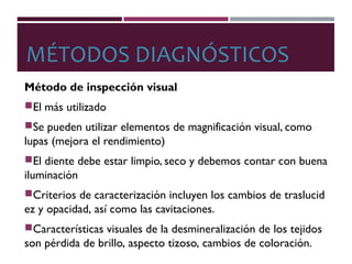 MÉTODOS DIAGNÓSTICOS
Método de inspección visual
El más utilizado
Se pueden utilizar elementos de magnificación visual, como
lupas (mejora el rendimiento)
El diente debe estar limpio, seco y debemos contar con buena
iluminación
Criterios de caracterización incluyen los cambios de traslucid
ez y opacidad, así como las cavitaciones.
Características visuales de la desmineralización de los tejidos
son pérdida de brillo, aspecto tizoso, cambios de coloración.
 