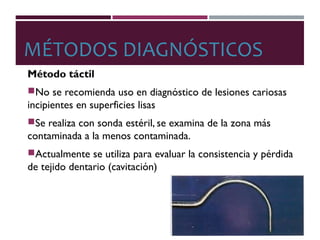 MÉTODOS DIAGNÓSTICOS
Método táctil
No se recomienda uso en diagnóstico de lesiones cariosas
incipientes en superficies lisas
Se realiza con sonda estéril, se examina de la zona más
contaminada a la menos contaminada.
Actualmente se utiliza para evaluar la consistencia y pérdida
de tejido dentario (cavitación)
 