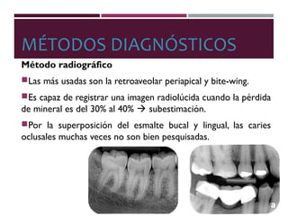 MÉTODOS DIAGNÓSTICOS
Método radiográfico
Las más usadas son la retroaveolar periapical y bite-wing.
Es capaz de registrar una imagen radiolúcida cuando la pérdida
de mineral es del 30% al 40%  subestimación.
Por la superposición del esmalte bucal y lingual, las caries
oclusales muchas veces no son bien pesquisadas.
 