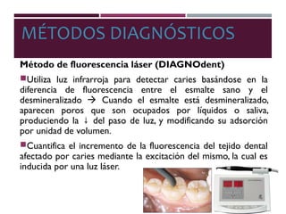 MÉTODOS DIAGNÓSTICOS
Método de fluorescencia láser (DIAGNOdent)
Utiliza luz infrarroja para detectar caries basándose en la
diferencia de fluorescencia entre el esmalte sano y el
desmineralizado  Cuando el esmalte está desmineralizado,
aparecen poros que son ocupados por líquidos o saliva,
produciendo la del paso de luz, y modificando su adsorción↓
por unidad de volumen.
Cuantifica el incremento de la fluorescencia del tejido dental
afectado por caries mediante la excitación del mismo, la cual es
inducida por una luz láser.
 