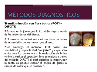 MÉTODOS DIAGNÓSTICOS
Transiluminación con fibra óptica (FOTI –
DIFOTI)
Basado en la forma que la luz visible viaja a través
de los tejidos duros del diente.
El esmalte de las lesiones cariosas tiene un índice
de transmisión de luz menor que el sano.
Sin embargo, el método FOTI posee una
sensibilidad y especificidad “subjetiva”, ya que sólo
emite una luz concentrada, la evaluación de la luz
visible la realiza el operador. Esto se mejora a través
del método DIFOTI, el cual digitaliza la imagen, por
lo tanto es posible evaluar la escala de grises o
escape de color que se producen.
 