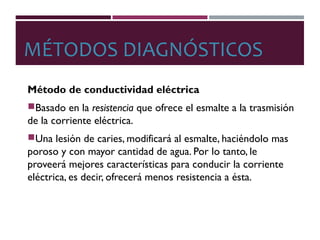 MÉTODOS DIAGNÓSTICOS
Método de conductividad eléctrica
Basado en la resistencia que ofrece el esmalte a la trasmisión
de la corriente eléctrica.
Una lesión de caries, modificará al esmalte, haciéndolo mas
poroso y con mayor cantidad de agua. Por lo tanto, le
proveerá mejores características para conducir la corriente
eléctrica, es decir, ofrecerá menos resistencia a ésta.
 