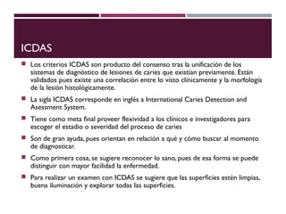 ICDAS
 Los criterios ICDAS son producto del consenso tras la unificación de los
sistemas de diagnóstico de lesiones de caries que existían previamente. Están
validados pues existe una correlación entre lo visto clínicamente y la morfología
de la lesión histológicamente.
 La sigla ICDAS corresponde en inglés a International Caries Detection and
Asessment System.
 Tiene como meta final proveer flexividad a los clínicos e investigadores para
escoger el estadio o severidad del proceso de caries
 Son de gran ayuda, pues orientan en relación a qué y cómo buscar al momento
de diagnosticar.
 Como primera cosa, se sugiere reconocer lo sano, pues de esa forma se puede
distinguir con mayor facilidad la enfermedad.
 Para realizar un examen con ICDAS se sugiere que las superficies estén limpias,
buena iluminación y explorar todas las superficies.
 