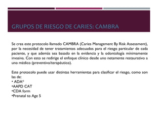 GRUPOS DE RIESGO DE CARIES: CAMBRA
Se crea este protocolo llamado CAMBRA (Caries Management By Risk Assessment),
por la necesidad de tener tratamientos adecuados para el riesgo particular de cada
paciente, y que además sea basado en la evidencia y la odontología mínimamente
invasiva. Con esto se redirige el enfoque clínico desde uno netamente restaurativo a
uno médico (preventivo/terapéutico).
Este protocolo puede usar distintas herramientas para clasificar el riesgo, como son
las de:
• ADA*
•AAPD CAT
•CDA form
•Prenatal to Age 5
 