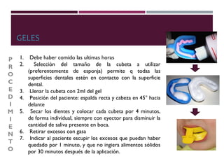 GELES
1. Debe haber comido las ultimas horas
2. Selección del tamaño de la cubeta a utilizar
(preferentemente de esponja) permite q todas las
superficies dentales estén en contacto con la superficie
dental.
3. Llenar la cubeta con 2ml del gel
4. Posición del paciente: espalda recta y cabeza en 45° hacia
delante
5. Secar los dientes y colocar cada cubeta por 4 minutos,
de forma individual, siempre con eyector para disminuir la
cantidad de saliva presente en boca.
6. Retirar excesos con gasa
7. Indicar al paciente escupir los excesos que puedan haber
quedado por 1 minuto, y que no ingiera alimentos sólidos
por 30 minutos después de la aplicación.
P
R
O
C
E
D
I
M
I
E
N
T
O
 