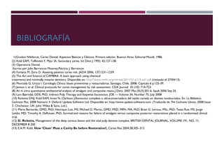 BIBLIOGRAFÍA
(1)Grodon Nikiforuk, Caries Dental: Aspectos Básicos y Clínicos. Primera edición. Buenos Aires: Editorial Mundi, 1986.
(2) Kidd EAM, Toffenetti F, Mjör IA. Secondary caries. Int Dent J 1992; 42:127-138.
(3) Operatoria Dental.
Escrito por Julio Barrancos Mooney,Patricio J. Barrancos
(4) Fontana M, Zero D. Assesing patients´caries risk. JADA 2006; 137;1231-1239.
(5) The Art and Science of CAMBRA: A team approach using chemical
treatments and minimally invasive dentistry. Disponible en: http://www.nmhr.org/retreat/2011/21-p115-ad1.pdf (revisado el 27/04/13).
(6) Moncada G, Urzúa I. Cariología Clínica: bases preventivas y restauradoras. Santiago, Chile. 2008. Capítulo 6 p.125-39.
(7) Jenson L et al. Clinical protocols for caries management by risk assessment. CDA Journal  35 (10): 714-723.
(8) An in vitro quantitative antibacterial analysis of amalgam and composite resins.J Dent. 2007 Mar;35(3):201-6. Epub 2006 Sep 25.
(9) Lars Bjørndal, DDS, PhD, Indirect Pulp Therapy and Stepwise Excavation, JOE — Volume 34, Number 7S, July 2008
(10) Ricketts DNJ, Kidd EAM, Innes N, Clarkson J,Remocion completa o ultraconservadora del tejido cariado en dientes noobturados, En: La Biblioteca
Cochrane Plus, 2008 Número 4. Oxford: Update Software Ltd. Disponible en: http://www.update-software.com. (Traducida de The Cochrane Library, 2008 Issue
3. Chichester, UK: John Wiley & Sons, Ltd.).
(11) Mario Bernardo, DMD, PhD; Henrique Luis, MS; Michael D. Martin, DMD, MSD, MPH, MA, PhD; Brian G. Leroux, MSc, PhD; Tessa Rue, MS; Jorge
Leitão, MD; Timothy A. DeRouen, PhD, Survival and reasons for failure of amalgam versus composite posterior restorations placed in a randomized clinical
trial.
(12) D. Ricketts, Management of the deep carious lesion and the vital pulp dentine complex, BRITISH DENTAL JOURNAL, VOLUME 191, NO. 11,
DECEMBER 8 200
(13) E.A.M. Kidd, How ‘Clean’ Must a Cavity Be before Restoration?, Caries Res 2004;38:305–313
 