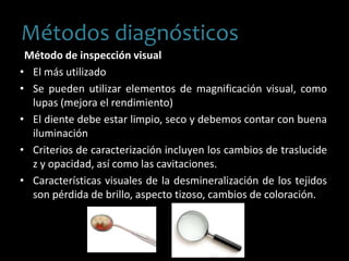 Método de inspección visual
• El más utilizado
• Se pueden utilizar elementos de magnificación visual, como
lupas (mejora el rendimiento)
• El diente debe estar limpio, seco y debemos contar con buena
iluminación
• Criterios de caracterización incluyen los cambios de traslucide
z y opacidad, así como las cavitaciones.
• Características visuales de la desmineralización de los tejidos
son pérdida de brillo, aspecto tizoso, cambios de coloración.
Métodos diagnósticos
 