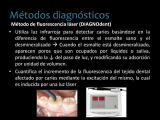 Método de fluorescencia láser (DIAGNOdent)
• Utiliza luz infrarroja para detectar caries basándose en la
diferencia de fluorescencia entre el esmalte sano y el
desmineralizado  Cuando el esmalte está desmineralizado,
aparecen poros que son ocupados por líquidos o saliva,
produciendo la ↓ del paso de luz, y modificando su adsorción
por unidad de volumen.
• Cuantifica el incremento de la fluorescencia del tejido dental
afectado por caries mediante la excitación del mismo, la cual
es inducida por una luz láser.
Métodos diagnósticos
 