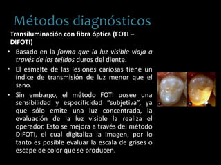 Transiluminación con fibra óptica (FOTI –
DIFOTI)
• Basado en la forma que la luz visible viaja a
través de los tejidos duros del diente.
• El esmalte de las lesiones cariosas tiene un
índice de transmisión de luz menor que el
sano.
• Sin embargo, el método FOTI posee una
sensibilidad y especificidad “subjetiva”, ya
que sólo emite una luz concentrada, la
evaluación de la luz visible la realiza el
operador. Esto se mejora a través del método
DIFOTI, el cual digitaliza la imagen, por lo
tanto es posible evaluar la escala de grises o
escape de color que se producen.
Métodos diagnósticos
 