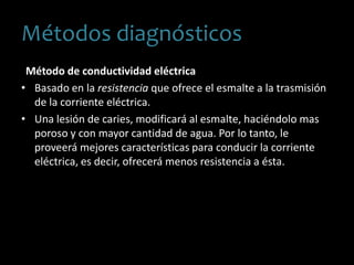 Método de conductividad eléctrica
• Basado en la resistencia que ofrece el esmalte a la trasmisión
de la corriente eléctrica.
• Una lesión de caries, modificará al esmalte, haciéndolo mas
poroso y con mayor cantidad de agua. Por lo tanto, le
proveerá mejores características para conducir la corriente
eléctrica, es decir, ofrecerá menos resistencia a ésta.
Métodos diagnósticos
 