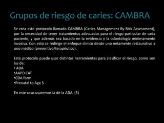 Grupos de riesgo de caries: CAMBRA
Se crea este protocolo llamado CAMBRA (Caries Management By Risk Assessment),
por la necesidad de tener tratamientos adecuados para el riesgo particular de cada
paciente, y que además sea basado en la evidencia y la odontología mínimamente
invasiva. Con esto se redirige el enfoque clínico desde uno netamente restaurativo a
uno médico (preventivo/terapéutico).
Este protocolo puede usar distintas herramientas para clasificar el riesgo, como son
las de:
• ADA
•AAPD CAT
•CDA form
•Prenatal to Age 5
En este caso usaremos la de la ADA. (5)
 